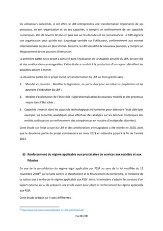 Page 86 of 88
les utilisateurs concernés. A cet effet, le LBR entreprendra une transformation importante de ses
processus, de son organisation et de ses capacités, y compris un renforcement de ses capacités
numériques, afin de devenir de plus en plus axé sur les données et les connaissances. Le LBR alignera
son organisation pour qu'elle soit davantage centrée sur l'utilisateur, conformément aux normes
internationales de plus en plus strictes. En outre, le LBR sera doté de nouveaux pouvoirs, y compris un
élargissement de ses pouvoirs d'exécution.
La première partie de ce projet a consisté dans l’évaluation de la situation actuelle du LBR, de son rôle
et des améliorations envisageables. Cette étude a conduit à la production d’un rapport détaillant les
possibles actions à mener.
La deuxième partie de ce projet inclut la transformation du LBR sur trois grands axes :
1. Mandat et pouvoirs : Modifier la législation, en particulier pour accroître la coopération et les
pouvoirs d'exécution du LBR ;
2. Modèle d'exploitation de l’état cible : Opérationnalisation du nouveau modèle et des processus
requis dans l'état cible ;
3. Capacités : Investir dans les capacités technologiques et humaines pour atteindre l’état cible (par
exemple, les capacités analytiques pour effectuer des analyses sur les données historiques des
entités juridiques et un renforcement des compétences en matière d'analyse des données).
Cette étude sur l’état actuel du LBR et des améliorations envisageables a été menée en 2020, alors
que la deuxième partie du projet commencera en mars 2021 et s’étendra jusqu’à la fin de l’année
2023.
d) Renforcement du régime applicable aux prestataires de services aux sociétés et aux
fiducies
En vue de la consolidation du régime légal applicable aux PSSF au sens de la loi modifiée du 12
novembre 200422
sur la lutte contre le blanchiment et le financement du terrorisme, le ministère de
la Justice vise à renforcer le régime applicable aux PSSF. Ainsi, le ministère s’adjoint les services d’un
expert externe au vu de préparer une étude ayant pour objet le renforcement du régime applicable
aux PSSF.
Cette étude se base sur 4 axes différentes :
22
https://www.cssf.lu/wp-content/uploads/L_121104_blanchiment.pdf
 