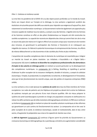 Page 9 of 88
Pilier 1 : Cohésion et résilience sociale
La crise liée à la pandémie de la COVID-19 a eu des répercussions profondes sur le monde du travail.
Outre son impact direct sur l’emploi et le chômage, la crise sanitaire a également accéléré des
évolutions structurelles posant des défis aux salariés pour répondre aux exigences d’aujourd’hui, dont
notamment la transformation numérique. Le Gouvernement recherche également une approche plus
inclusive capable de mobiliser tous les talents, y compris ceux des femmes. L'égalité entre les femmes
et les hommes constitue en effet un des piliers fondamentaux sur lesquels ont été construites les
sociétés européennes. La capacité de reconstruire dépendra des choix qui seront faits lors de la mise
en œuvre des plans de relance et il s’agit en effet d’une occasion unique pour reconstruire de manière
plus inclusive, en garantissant la participation des femmes à l'économie et en s'attaquant aux
inégalités de revenus. En libérant le potentiel économique et entrepreneurial des femmes, les efforts
de relance déboucheront sur des économies et des sociétés plus fortes et plus résilientes.
L’acquisition de nouvelles compétences dans le domaine du numérique est essentielle pour intégrer
un marché du travail en pleine évolution. Les initiatives « FutureSkills » et « Digital Skills »
(composante 1A) visent à renforcer et diversifier les compétences professionnelles des demandeurs
d’emploi et des salariés en chômage partiel, en mettant un accent particulier sur le développement
des compétences numériques. La composante 1A (« Skilling, Reskilling et Upskilling ») permet
d’adresser le pilier européen de la croissance intelligente, durable et inclusive, y compris la cohésion
économique, l’emploi, la productivité, la compétitivité, la recherche, le développement et l’innovation,
ainsi que le bon fonctionnement du marché unique, avec des petites et moyennes entreprises (PME)
solides.
La crise sanitaire a mis à rude épreuve les systèmes de santé dans tous les États membres de l’Union
européenne. Les ruées de patients vers les hôpitaux ont projeté au-devant de la scène les faiblesses
de systèmes marqués par une pénurie d’une main d’œuvre qualifiée. Afin de mieux préparer le
système de santé luxembourgeois à prendre en charge une population croissante et vieillissante et à
relever les défis sanitaires que de telles évolutions démographiques entraînent, le PRR vise à renforcer
sa résilience (composante 1B) en mettant en place de nouvelles solutions numériques et des réformes
qui garantissent un suivi continu du fonctionnement du secteur. La composante est en lien avec le
pilier européen de la santé, la résilience économique, sociale et institutionnelle, dans le but, entre
autres, d’augmenter la préparation aux crises et la capacité de réaction aux crises.
Le défi du logement (composante 1C) continue à figurer parmi les priorités du Gouvernement. La
croissance économique et démographique du Luxembourg a entraîné une augmentation considérable
 