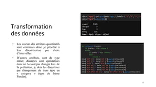 Transformation
des données
• Les valeurs des attributs quantitatifs
sont continues donc je procède à
leur discrétisation par choix
d’intervalles.
• D’autres attributs, sont de type
entier, discrètes sont qualitatives
donc ne doivent pas changer lors de
la prédiction, je dois les discrétiser
par changement du leurs type en
« category » (type du frame
Pandas).
16
 