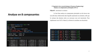L’ingénierie des caractéristiques (Features Engineering)
Analyse en composantes principales (PCA)
Objectif : maximiser la variance
Le but d'une analyse en composantes principales est de trouver une
nouvelle base orthonormée dans laquelle représenter nos données, telle que
la variance des données selon ces nouveaux axes soit maximisée. Pour
implémenter une ACP, d’abord j’ai éliminé les attributs non discrétisés
17
Analyse en 8 composantes
 