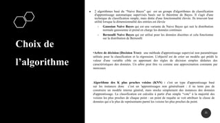 Choix de
l’algorithme
● 2 algorithmes basé du “Naive Bayes” qui est un groupe d'algorithmes de classification
d'apprentissage automatique supervisés basés sur le théorème de Bayes. Il s'agit d'une
technique de classification simple, mais dotée d'une fonctionnalité élevée. Ils trouvent leur
utilité lorsque la dimensionnalité des entrées est élevée
○ Gaussian Naive Bayes qui est une variante de Naive Bayes qui suit la distribution
normale gaussienne et prend en charge les données continues
○ Bernoulli Naive Bayes qui est utilisé pour les données discrètes et cela fonctionne
sur la distribution de Bernoulli
21
•Arbre de décision (Decision Tree): une méthode d'apprentissage supervisé non paramétrique
utilisée pour la classification et la régression. L'objectif est de créer un modèle qui prédit la
valeur d'une variable cible en apprenant des règles de décision simples déduites des
caractéristiques des données. Un arbre peut être vu comme une approximation constante par
morceaux
Algorithme des K plus proches voisins (KNN) : c'est un type d'apprentissage basé
sur les instances donc c’est un 'apprentissages non généralisant : il ne tente pas de
construire un modèle interne général, mais stocke simplement des instances des données
d'apprentissage. La classification est calculée à partir d'un simple “vote” à la majorité des
voisins les plus proches de chaque point : un point de requête se voit attribuer la classe de
données qui a le plus de représentants parmi les voisins les plus proches du point.
 