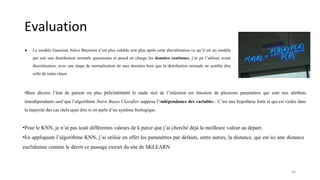Evaluation
● Le modèle Gaussian Naïve Bayesien n’est plus valable non plus après cette discrétisation vu qu’il est un modèle
qui suit une distribution normale guassienne et prend en charge les données continues, j’ai pu l’utiliser avant
discrétisation, avec une étape de normalisation de mes données bien que la distribution normale ne semble être
celle de notre classe
26
•Bien décrire l’état de patient ou plus précisément le stade réel de l’infection est fonction de plusieurs paramètres qui sont nos attributs
interdépendants sauf que l’algorithme Naive Bayes Classifier suppose l’indépendance des variables : C’est une hypothèse forte et qui est violée dans
la majorité des cas réels quoi dire si on parle d’un système biologique.
•Pour le KNN, je n’ai pas testé différentes valeurs de k parce que j’ai cherché déjà la meilleure valeur au départ.
•En appliquant l’algorithme KNN, j’ai utilisé en effet les paramètres par défauts, entre autres, la distance, qui est ici une distance
euclidienne comme le décrit ce passage extrait du site de SKLEARN
 