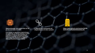 29
Apprentissage non supervisé sur le
jeu de données du VHC:
Pour essayer un algorithme d’apprentissage
non supervisé, j’ai décidé d’éliminer la classe
(le label) et de faire un apprentissage non
supervisé sur le jeu de données du VHC.
Puisque je traite des données catégoriques
après l’étape de préparation, j’ai utilisé la
méthode de partitionnement K-MODE.
L’algorithme commenté est
disponible sur le lien suivant:
https://gist.github.com/mariem34/2f8
452fcf8cb5af8d0d0392bb04dcdfc
 