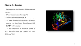 Les marqueurs biochimiques sériques les plus
courants:
• l'Aspartate aminotransférase (AST)
• l'alanine aminotransférase (ALT)
• Le stade chronique de l'hépatite C peut être
identifié avec les niveaux détectables d'ARN
du VHC à 12 semaines
--> La surveillance du traitement contre le
VHC peut être suivie par l'examen des taux
d'ARN du VHC.
6
Récolte des données
 