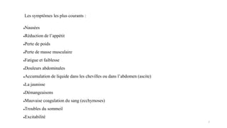 Les symptômes les plus courants :
●Nausées
●Réduction de l’appétit
●Perte de poids
●Perte de masse musculaire
●Fatigue et faiblesse
●Douleurs abdominales
●Accumulation de liquide dans les chevilles ou dans l’abdomen (ascite)
●La jaunisse
●Démangeaisons
●Mauvaise coagulation du sang (ecchymoses)
●Troubles du sommeil
●Excitabilité
7
 