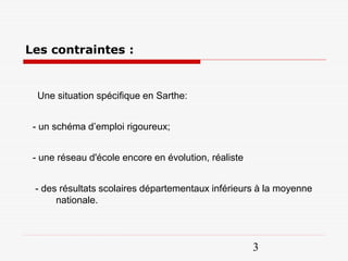 Les contraintes :


  Une situation spécifique en Sarthe:


 - un schéma d’emploi rigoureux;


 - une réseau d'école encore en évolution, réaliste


 - des résultats scolaires départementaux inférieurs à la moyenne
      nationale.



                                                      3
 