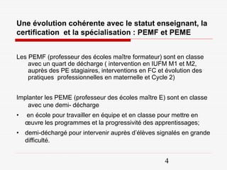 Une évolution cohérente avec le statut enseignant, la
certification et la spécialisation : PEMF et PEME


Les PEMF (professeur des écoles maître formateur) sont en classe
    avec un quart de décharge ( intervention en IUFM M1 et M2,
    auprès des PE stagiaires, interventions en FC et évolution des
    pratiques professionnelles en maternelle et Cycle 2)


Implanter les PEME (professeur des écoles maître E) sont en classe
    avec une demi- décharge
•   en école pour travailler en équipe et en classe pour mettre en
    œuvre les programmes et la progressivité des apprentissages;
• demi-déchargé pour intervenir auprès d’élèves signalés en grande
  difficulté.


                                                     4
 