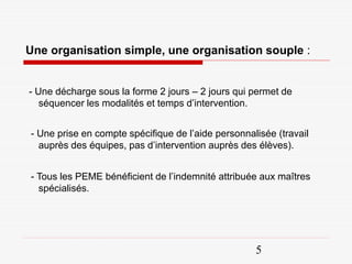 Une organisation simple, une organisation souple :


- Une décharge sous la forme 2 jours – 2 jours qui permet de
   séquencer les modalités et temps d’intervention.


- Une prise en compte spécifique de l’aide personnalisée (travail
  auprès des équipes, pas d’intervention auprès des élèves).


- Tous les PEME bénéficient de l’indemnité attribuée aux maîtres
  spécialisés.




                                                    5
 