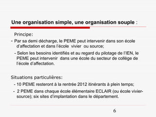 Une organisation simple, une organisation souple :

 Principe:
- Par sa demi décharge, le PEME peut intervenir dans son école
   d’affectation et dans l’école vivier ou source;
 - Selon les besoins identifiés et au regard du pilotage de l’IEN, le
   PEME peut intervenir dans une école du secteur de collège de
   l’école d’affectation.


Situations particulières:
 - 10 PEME resteront à la rentrée 2012 itinérants à plein temps;
 - 2 PEME dans chaque école élémentaire ECLAIR (ou école vivier-
   source); six sites d’implantation dans le département.


                                                       6
 