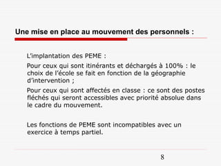 Une mise en place au mouvement des personnels :


   L’implantation des PEME :
   Pour ceux qui sont itinérants et déchargés à 100% : le
   choix de l’école se fait en fonction de la géographie
   d’intervention ;
   Pour ceux qui sont affectés en classe : ce sont des postes
   fléchés qui seront accessibles avec priorité absolue dans
   le cadre du mouvement.


   Les fonctions de PEME sont incompatibles avec un
   exercice à temps partiel.



                                              8
 