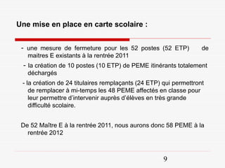Une mise en place en carte scolaire :


 - une mesure de fermeture pour les 52 postes (52 ETP)             de
   maitres E existants à la rentrée 2011
 - la création de 10 postes (10 ETP) de PEME itinérants totalement
   déchargés
 - la création de 24 titulaires remplaçants (24 ETP) qui permettront
    de remplacer à mi-temps les 48 PEME affectés en classe pour
    leur permettre d’intervenir auprès d’élèves en très grande
    difficulté scolaire.


 De 52 Maître E à la rentrée 2011, nous aurons donc 58 PEME à la
   rentrée 2012



                                                     9
 