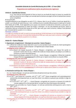 Assemblée Générale du Comité Rink Hockey de la FFRS – 17 mars 2012
                     Propositions de modifications (et/ou de précisions) du règlement.

Article 9 – Contrôle des licences
          2.1.3. Tout club qui aurait présenté un faux ou inscrit sur une feuille de match un joueur ou membre du
          staff non licencié se verra infliger une amende dont le montant sera égal à 10 fois le montant de la licence
          senior compétiteur
4. Cas particulier.
Exceptionnellement et par dérogation au point 2.1.3. ci-dessus, dans le cas où l’arbitre n’aurait pas signalé de «
protêt » sur la feuille de match (licences « mal » vérifiées) et qu’un contrôle effectué après le match par le Comité
Rink Hockey de la FFRS , ferait apparaître qu’un joueur non licencié à la date de la rencontre y a pris part, son
équipe perdra automatiquement le match par forfait « technique » et son club disposera de 8 jours, après la
notification faite par le Comité Rink Hockey de la FFRS (par mail), pour saisir sa licence, à défaut il sera pénalisé
par l’amende décrite au point 2.1.3. ci-dessus.
Remarque - précision :
S’il s’agit d’un membre du staff, le match ne sera pas perdu par forfait technique, et son club disposera de 8 jours,
après la notification faite par le Comité Rink Hockey de la FFRS (par mail), pour saisir sa licence, à défaut il sera
pénalisé par l’amende décrite au point 2.1.3. ci-dessus.

Article 31 – Fautes d’équipe
3. Signalement, enregistrement – Décompte du cumul des « fautes d’équipe »
   3.3. L’officiel de la table de marque doit tenir à jour le cumul pendant toute la durée du match (prolongation
        comprise) du cumul des « fautes d’équipe » enregistrées pour chaque équipe.
   a) Catégories senior, U20 et U17
        3.3.1.a. Quand une équipe accumule 9 « fautes d’équipe » enregistrées, puis chaque fois qu’elle en
                 accumule 5 autres (14, 19, etc.), l’officiel de la table de marque placera une plaque sur la table ou
                 montrera un carton informatif (jaune).
        3.3.2.a. Quand une équipe a atteint 10, 15, 20, etc. « fautes d’équipe » enregistrées, l’officiel de la table de
                 marque informera immédiatement les arbitres par un signal sonore (klaxon ou coup de sifflet).
   b) Catégories U15, U13, U11 et U9
        3.3.1.b.Quand une équipe accumule 4 « fautes d’équipe » enregistrées, puis chaque fois qu’elle en
                 accumule 3 autres (7, 10, etc.), l’officiel de la table de marque placera une plaque sur la table ou
                 montrera un carton informatif (jaune).
        3.3.2.b.Quand une équipe a atteint 5, 8, 11, etc. « fautes d’équipe » enregistrées, l’officiel de la table de
                 marque informera immédiatement les arbitres par un signal sonore (klaxon ou coup de sifflet).

4. Pénalisation technique des « fautes d’équipe ».
  4.1. Les « fautes d’équipe » ne sont pas sanctionnées disciplinairement par des cartons.
  a) Catégories senior, U20 et U17
  4.2.a. La 10ème, puis toutes les 5 suivantes, soit 15ème, 20ème, 25ème fautes enregistrées sont automatiquement
         sanctionnées techniquement par un coup franc direct. Les arbitres ne peuvent pas concéder la règle de
         l’avantage.
        4.2.1.a. Si la 10ème, 15ème, 20ème, …. « faute d’équipe » enregistrée est commise au moment où la table de
                 marque signale la fin d’une période de jeu, le coup franc direct doit toujours être exécuté.
  4.3.a. Quand le jeu est arrêté, les « fautes d’équipe » ne sont pas sanctionnées techniquement, sauf si c’est la
         10ème, 15ème, ….
  b) Catégories U15, U13, U11 et U9
  4.2.b.La 5ème, puis toutes les 3 suivantes, soit 8ème, 11ème, 14ème fautes enregistrées sont automatiquement
         sanctionnées techniquement par un coup franc direct. Les arbitres ne peuvent pas concéder la règle de
         l’avantage.
        4.2.1.b.Si la 5ème, 8ème, 11ème, …. « faute d’équipe » enregistrée est commise au moment où la table de
                 marque signale la fin d’une période de jeu, le coup franc direct doit toujours être exécuté.
  4.3.b.Quand le jeu est arrêté, les « fautes d’équipe » ne sont pas sanctionnées techniquement, sauf si c’est la
         5ème, 8ème, ….
 