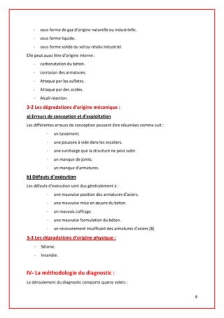 - sous forme de gaz d'origine naturelle ou industrielle.
- sous forme liquide.
- sous forme solide du sol ou résidu industriel.
Elle peut aussi être d'origine interne :
- carbonatation du béton.
- corrosion des armatures.
- Attaque par les sulfates.
- Attaque par des acides.
- Alcali-réaction.
3-2 Les dégradations d'origine mécanique :
a) Erreurs de conception et d'exploitation
Les différentes erreurs de conception peuvent être résumées comme suit :
· un tassement.
· une poussée à vide dans les escaliers.
· une surcharge que la structure ne peut subir.
· un manque de joints.
· un manque d'armatures.
b) Défauts d'exécution
Les défauts d’exécution sont dus généralement à :
· une mauvaise position des armatures d'aciers.
· une mauvaise mise en œuvre du béton.
· un mauvais coffrage.
· une mauvaise formulation du béton.
· un recouvrement insuffisant des armatures d'aciers [8]
3-3 Les dégradations d'origine physique :
- Séisme.
- Incendie.
IV- La méthodologie du diagnostic :
Le déroulement du diagnostic comporte quatre volets :
8
 