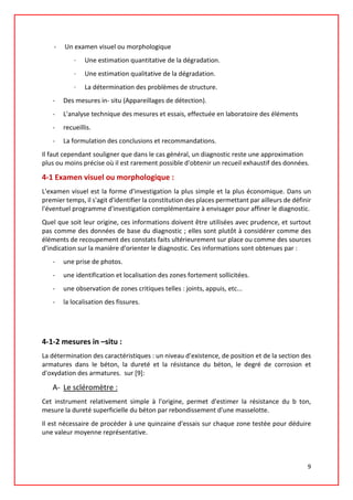 - Un examen visuel ou morphologique
· Une estimation quantitative de la dégradation.
· Une estimation qualitative de la dégradation.
· La détermination des problèmes de structure.
- Des mesures in- situ (Appareillages de détection).
- L'analyse technique des mesures et essais, effectuée en laboratoire des éléments
- recueillis.
- La formulation des conclusions et recommandations.
Il faut cependant souligner que dans le cas général, un diagnostic reste une approximation
plus ou moins précise où il est rarement possible d'obtenir un recueil exhaustif des données.
4-1 Examen visuel ou morphologique :
L'examen visuel est la forme d'investigation la plus simple et la plus économique. Dans un
premier temps, il s'agit d'identifier la constitution des places permettant par ailleurs de définir
l'éventuel programme d'investigation complémentaire à envisager pour affiner le diagnostic.
Quel que soit leur origine, ces informations doivent être utilisées avec prudence, et surtout
pas comme des données de base du diagnostic ; elles sont plutôt à considérer comme des
éléments de recoupement des constats faits ultérieurement sur place ou comme des sources
d'indication sur la manière d'orienter le diagnostic. Ces informations sont obtenues par :
- une prise de photos.
- une identification et localisation des zones fortement sollicitées.
- une observation de zones critiques telles : joints, appuis, etc...
- la localisation des fissures.
4-1-2 mesures in –situ :
La détermination des caractéristiques : un niveau d’existence, de position et de la section des
armatures dans le béton, la dureté et la résistance du béton, le degré de corrosion et
d'oxydation des armatures. sur [9]:
A- Le scléromètre :
Cet instrument relativement simple à l'origine, permet d'estimer la résistance du b ton,
mesure la dureté superficielle du béton par rebondissement d'une masselotte.
Il est nécessaire de procéder à une quinzaine d'essais sur chaque zone testée pour déduire
une valeur moyenne représentative.
9
 