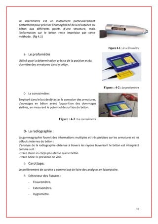 Le scléromètre est un instrument particulièrement
performent pour préciser l'homogénéité de la résistance du
béton aux différents points d'une structure, mais
l'information sur le béton reste imprécise par cette
méthode. (fig 4.1)
Figure 4-1 : le scléromètre
B- Le profomètre
Utilisé pour la détermination précise de la position et du
diamètre des armatures dans le béton.
Figure : 4-2 : Le profomètre
C- Le corrosimétre:
Employé dans le but de détecter la corrosion des armatures,
d'ouvrages en béton avant l'apparition des dommages
visibles, en mesurant le potentiel de surface du béton.
Figure : 4-3 : Le corrosimétre
D- La radiographie :
La gammagraphie fournit des informations multiples et très précises sur les armatures et les
défauts internes du béton :
L’analyse de la radiographie obtenue à travers les rayons traversant le béton est interprété
comme suit :
- trace claire => corps plus dense que le béton.
- trace noire => présence de vide.
E- Carottage:
Le prélèvement de carotte a comme but de faire des analyses en laboratoire.
F- Détecteur des fissures :
- Fissurométre.
- Extensomètre.
- Hygromètre.
10
 