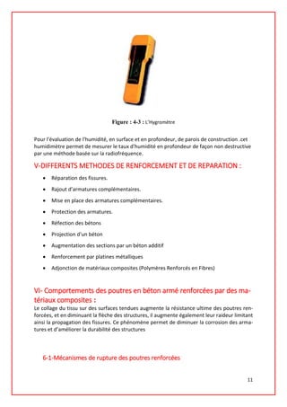 Figure : 4-3 : L’Hygromètre
Pour l'évaluation de l'humidité, en surface et en profondeur, de parois de construction .cet
humidimètre permet de mesurer le taux d'humidité en profondeur de façon non destructive
par une méthode basée sur la radiofréquence.
V-DIFFERENTS METHODES DE RENFORCEMENT ET DE REPARATION :
• Réparation des fissures.
• Rajout d’armatures complémentaires.
• Mise en place des armatures complémentaires.
• Protection des armatures.
• Réfection des bétons
• Projection d'un béton
• Augmentation des sections par un béton additif
• Renforcement par platines métalliques
• Adjonction de matériaux composites (Polymères Renforcés en Fibres)
VI- Comportements des poutres en béton armé renforcées par des ma-
tériaux composites :
Le collage du tissu sur des surfaces tendues augmente la résistance ultime des poutres ren-
forcées, et en diminuant la flèche des structures, il augmente également leur raideur limitant
ainsi la propagation des fissures. Ce phénomène permet de diminuer la corrosion des arma-
tures et d’améliorer la durabilité des structures
6-1-Mécanismes de rupture des poutres renforcées
11
 