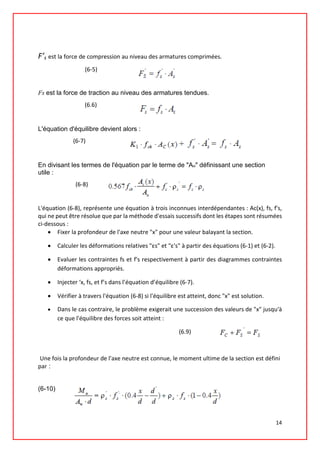 F’s est la force de compression au niveau des armatures comprimées.
(6-5)
Fs est la force de traction au niveau des armatures tendues.
(6.6)
L'équation d'équilibre devient alors :
(6-7)
En divisant les termes de l'équation par le terme de "Au" définissant une section
utile :
(6-8)
L'équation (6-8), représente une équation à trois inconnues interdépendantes : Ac(x), fs, f's,
qui ne peut être résolue que par la méthode d'essais successifs dont les étapes sont résumées
ci-dessous :
• Fixer la profondeur de l'axe neutre "x" pour une valeur balayant la section.
• Calculer les déformations relatives "εs" et "ε's" à partir des équations (6-1) et (6-2).
• Evaluer les contraintes fs et f's respectivement à partir des diagrammes contraintes
déformations appropriés.
• Injecter ‘x, fs, et f’s dans l’équation d’équilibre (6-7).
• Vérifier à travers l'équation (6-8) si l'équilibre est atteint, donc "x" est solution.
• Dans le cas contraire, le problème exigerait une succession des valeurs de "x" jusqu'à
ce que l'équilibre des forces soit atteint :
(6.9)
Une fois la profondeur de l'axe neutre est connue, le moment ultime de la section est défini
par :
(6-10)
14
 