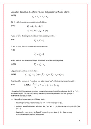 L'équation d'équilibre des efforts internes de la section renforcée s’écrit :
(6-12)
Où FC est la force de compression dans le béton
(6-4)
F’S est la force de compression des armatures comprimées.
(6-5)
FS est la force de traction des armatures tendues.
(6-6)
Ff est la force due au renforcement au moyen de matériau composite.
(6-13)
L'équation d'équilibre devient alors :
(6-14)
En divisant les termes de l'équation par le terme de "Au" définissant une section utile :
(6-15)
L'équation (6-15), était une équation à quatre inconnues interdépendantes : Ac(x), fs, f's,ff,
est devenue plus laborieuse que la précédente, et qui ne peut être résolue que par la
méthode d'essais successifs.
Les étapes à suivre dans cette méthode sont :
• Fixer la profondeur de l'axe neutre "x", commencer par x=d/2.
• Calculer les déformations relatives "εs", "ε's" et "εf ", à partir équations (6-1), (6-2) et
(6-11).
• Evaluer les contraintes fs , f's et ff respectivement à partir des diagrammes
contraintes-déformations appropriés.
16
 