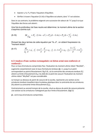 • Injecter x, fs, f’s, ff dans l’équation d’équilibre.
• Vérifier à travers l'équation (5-14) si l'équilibre est atteint, donc "x" est solution.
Dans le cas contraire, le problème exigerait une succession de valeurs de "x" jusqu'à ce que
l'équilibre des forces soit atteint :
Une fois la profondeur de l'axe neutre est déterminer, le moment ultime de la section
s’exprime comme suit :
(6-16)
Divisant les deux termes de cette équation par "Au. d" , on obtient l'expression du
"moment réduit".
(6-17)
6-3-Analyse d'une section rectangulaire en béton armé non renforcée et
renforcée :
Pour un taux d'armatures comprimées fixe, l'évaluation du moment ultime réduit "Mu/bd2",
augmente conjointement avec le taux d'armatures tendues (ρs r ), jusqu'à un point
correspondant au point d'écoulement ( fig 5.9) , où la contrainte des armatures tendues (fs)
atteint sa limite d'écoulement (fyk). Au-delà de ce point de cassure l'évaluation du moment
ultime réduit "Mu/bd2" est peu considérable.
Le tronçon au-dessous du point de cassure de la courbe, représente une section où les
armatures tendues travaillent dans le plateau plastique donc la contrainte de ces armatures
(fs) atteint sa contrainte limite d'écoulement (fyk),.
Contrairement au second tronçon de la courbe, situé au-dessus du point de cassure présente
une section où les armatures n'atteignent pas leur limite d’écoulement. (fig6.3)
ρs’ : est le taux d'armatures comprimées.
17
 