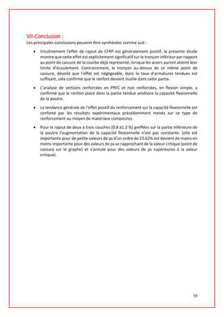 VII-Conclusion :
Les principales conclusions peuvent être synthèsées comme suit :
• Intuitivement l’effet de rajout de CFRP est généralement positif, la présente étude
montre que cette effet est explicitement significatif sur le tronçon inférieur par rapport
au point de cassure de la courbe déjà représenté, lorsque les aciers auront atteint leur
limite d’écoulement. Contrairement, le tronçon au-dessus de ce même point de
cassure, dévoile que l’effet est négligeable, donc le taux d'armatures tendues est
suffisant, cela confirme que le renfort devient inutile dans cette partie.
• L’analyse de sections renforcées en PRFC et non renforcées, en flexion simple, a
confirmé que le renfort placé dans la partie tendue améliore la capacité flexionnelle
de la poutre.
• La tendance générale de l’effet positif du renforcement sur la capacité flexionnelle est
conforté par les résultats expérimentaux précédemment menés sur ce type de
renforcement au moyen de matériaux composites.
• Pour le rajout de deux à trois couches (0.8 à1.2 %) greffées sur la partie inférieure de
la poutre l’augmentation de la capacité flexionnelle n’est pas constante. [elle est
importante pour de petite valeurs de ρs d’un ordre de 23.62% est devient de moins en
moins importante pour des valeurs de ρs se rapprochant de la valeur critique (point de
cassure sur le graphe) et s’annule pour des valeurs de ρs supérieures à la valeur
critique).
19
 