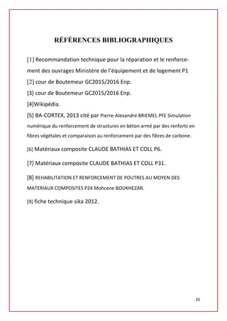 RÉFÉRENCES BIBLIOGRAPHIQUES
[1] Recommandation technique pour la réparation et le renforce-
ment des ouvrages Ministère de l’équipement et de logement P1
[2] cour de Boutemeur GC2015/2016 Enp.
[3] cour de Boutemeur GC2015/2016 Enp.
[4]Wikipédia.
[5] BA-CORTEX, 2013 cité par Pierre-Alexandre BRIEMEL PFE Simulation
numérique du renforcement de structures en béton armé par des renforts en
fibres végétales et comparaison au renforcement par des fibres de carbone.
[6] Matériaux composite CLAUDE BATHIAS ET COLL P6.
[7] Matériaux composite CLAUDE BATHIAS ET COLL P31.
[8] REHABILITATION ET RENFORCEMENT DE POUTRES AU MOYEN DES
MATERIAUX COMPOSITES P24 Mohcene BOUKHEZAR.
[9] fiche technique sika 2012.
20
 