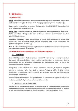 II -Généralités :
2-1-Définition :
Béton : Le béton est un matériau artificiel obtenu en mélangeant en proportions convenables
et de manière homogène du ciment (liant) des agrégats (sable + gravier) et de l’eau. [2]
Acier : L’acier est un alliage fer-carbone distingue acier doux (0,15 à 0,25 % de carbone) et
acier dur (0,25 à 0,5% de carbone).[3]
Béton armé : le béton armé est un matériau obtenu par le mélange de béton et de l’acier.
Cette association hétérogène des deux matériaux est basée essentiellement sur leur
possibilité d’adhérence.
Matériaux composites : c’est un matériaux de phase solide constituer au moins deux
constituants dont les qualités respectives se complètent pour former un matériau de
performance globales amélioré. [4]
Note : le béton constitué de granulats et de pâte de ciment et le béton armé sont considérés comme
des matériaux composites en génie civil.
2-2-Caractéristiques mécaniques des différents matériaux :
2-2-1-Le béton :
La caractéristique essentielle du béton durci est la résistance mécanique en compression à un
âge donné (28 jours). Le béton est un matériau travaillant bien en compression, dont la
connaissance de ses propriétés mécaniques est indispensable pour le calcul du
dimensionnement des ouvrages.
Lorsqu'il est soumis à l'action d'une charge rapidement croissante, le béton se comporte
comme un matériau fragile. D'une part, sa rupture n'est pas précédée de déformations
importantes et, d'autre part, sa résistance à la traction est beaucoup plus faible que sa
résistance à la compression.
La résistance du béton dépend d'un grand nombre de paramètres : le type et le dosage des
matériaux utilisés, le degré et la condition de réalisation etc.
a- La résistance en compression :
La résistance en compression à 28 jours est désignée par fc28. Elle se mesure par compression
axiale de cylindres droits de révolution et d'une hauteur double de leur diamètre. Le cylindre
le plus couramment employé est le cylindre de diamètre 16cm et de hauteur 32 cm .
2
 