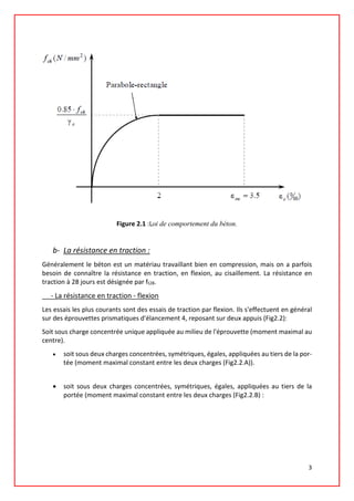 Figure 2.1 :Loi de comportement du béton.
b- La résistance en traction :
Généralement le béton est un matériau travaillant bien en compression, mais on a parfois
besoin de connaître la résistance en traction, en flexion, au cisaillement. La résistance en
traction à 28 jours est désignée par ft28.
- La résistance en traction - flexion
Les essais les plus courants sont des essais de traction par flexion. Ils s'effectuent en général
sur des éprouvettes prismatiques d'élancement 4, reposant sur deux appuis (Fig2.2):
Soit sous charge concentrée unique appliquée au milieu de l'éprouvette (moment maximal au
centre).
• soit sous deux charges concentrées, symétriques, égales, appliquées au tiers de la por-
tée (moment maximal constant entre les deux charges (Fig2.2.A)).
• soit sous deux charges concentrées, symétriques, égales, appliquées au tiers de la
portée (moment maximal constant entre les deux charges (Fig2.2.B) :
3
 