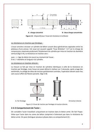 A : charge concentré B : deux charge concentrées
Figure 2-2 : Dispositif pour l'essai de résistance à la flexion
La résistance en traction par fendage :
L'essai consiste à écraser un cylindre de béton suivant deux génératrices opposées entre les
plateaux d'une presse. Cet essai est souvent appelé "Essai Brésilien". Si P est la charge de
compression maximale produisant l'éclatement du cylindre par mise en traction du diamètre
vertical (fig2-3-A), la résistance en traction sera :
avec : j = Age du béton (en jours) au moment de l'essai ;
D et L = diamètre et longueur du cylindre.
La résistance en traction directe :
La mesure se fait par mise en traction de cylindres identiques à celle de la résistance en
traction par fendage, mais l'essai est assez délicat à réaliser car il nécessite, après sciage des
extrémités, le collage de têtes de traction parfaitement centrées, l'opération devant avoir lieu
sans aucun effort de flexion parasite. (fig2-3-B)
A- Par fendage B-traction directe
Figure 2-3 Essai de traction par fendage et traction directe.
2-2-2-Comportement de l’acier :
On considère l’acier travaillant uniquement en traction dans le béton armé. On fait l’hypo-
thèse que l’acier dans les zones de béton comprimé n’intervient pas dans la résistance du
béton armé. On peut distinguer plusieurs phases dans ce comportement (5) :
4
 