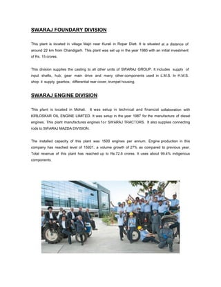 SWARAJ FOUNDARY DIVISION
This plant is located in village Majri near Kurali in Ropar Distt. It is situated at a distance of
around 22 km from Chandigarh. This plant was set up in the year 1980 with an initial investment
of Rs. 15 crores.

This division supplies the casting to all other units of SWARAJ GROUP. It includes supply of
input shafts, hub, gear main drive and many other components used in L.M.S. In H.M.S.
shop it supply gearbox, differential rear cover, trumpet housing.

SWARAJ ENGINE DIVISION
This plant is located in Mohali.

It was setup in technical and financial collaboration with

KIRLOSKAR OIL ENGINE LIMITED. It was setup in the year 1987 for the manufacture of diesel
engines. This plant manufactures engines f o r SWARAJ TRACTORS. It also supplies connecting
rods to SWARAJ MAZDA DIVISION.

The installed capacity of this plant was 1500 engines per annum. Engine production in this
company has reached level of 15921, a volume growth of 27% as compared to previous year.
Total revenue of this plant has reached up to Rs.72.6 crores. It uses about 99.4% indigenous
components.

 