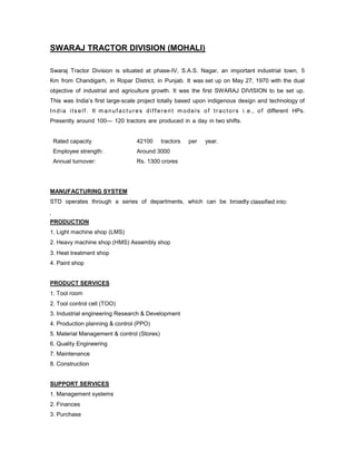 SWARAJ TRACTOR DIVISION (MOHALI)
Swaraj Tractor Division is situated at phase-IV, S.A.S. Nagar, an important industrial town, 5
Km from Chandigarh, in Ropar District, in Punjab. It was set up on May 27, 1970 with the dual
objective of industrial and agriculture growth. It was the first SWARAJ DIVISION to be set up.
This was India’s first large-scale project totally based upon indigenous design and technology of
I n d i a i t s e l f . It m a n u f a c t u r e s d i f f e r e n t m o d e l s o f t r a c t o r s i . e ., o f different HPs.
Presently around 100— 120 tractors are produced in a day in two shifts.

Rated capacity

42100

tractors

Employee strength:

Around 3000

Annual turnover:

per

year.

Rs. 1300 crores

MANUFACTURING SYSTEM
STD operates through a series of departments, which can be broadly classified into:

PRODUCTION
1. Light machine shop (LMS)
2. Heavy machine shop (HMS) Assembly shop
3. Heat treatment shop
4. Paint shop

PRODUCT SERVICES
1. Tool room
2. Tool control cell (TOO)
3. Industrial engineering Research & Development
4. Production planning & control (PPO)
5. Material Management & control (Stores)
6. Quality Engineering
7. Maintenance
8. Construction

SUPPORT SERVICES
1. Management systems
2. Finances
3. Purchase

 