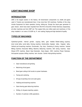 LIGHT MACHINE SHOP
INTRODUCTION
LMS is the largest section in the factory. All transmission components viz. shafts and gears
used in Tractors are manufactured here. It has more than 120 machines; Facilities of this shop
include Equipment for blank operation, boring, drilling etc. Except the bevel gear generator &
gear shaver, which have been imported from WIv1W & Churchill of West Germany respectively,
all other machines are from HMT Ltd. The rupees thirty one million plant and machinery of this
shop installed in an area of 33,000 sq. ft. and casting, forging and high standard of quality

TYPES OF MACHINES
Cylindrical grinder,

internal grinder, copying lathe, gear hobbler, Radial drilling machine,

drum turret lathe, turret lathe, Honing machine, Centre lathe, Capstan lathe, Capstan lathe,
Vertical pull broaching machine, Chuckmatic, Fay Auto, Centering & facing machine, Vertical
Milling machine, Horizontal Milling Machine, Deburring machine, D/E boring machine, Gear
Shaver GTR machine, Bevel Gear Generator, Gear shaper, CNC machine, Power Hacksaw.
And special purpose drilling machine, twin chucker, Centre Hole grinding machine.

FUNCTION OF THE DEPARTMENT


Gear manufacture and grinding.



Machining of bull gears.



Bevel gear cutting of all rounds on power hacksaws.



Facing and centering.



All type of grinding inner and outer gears.



Hobbing and broaching machine.



Gear shaving gear deburring machine.



Drilling of all gears reporting system.



Number of workmen shifts operations.

 