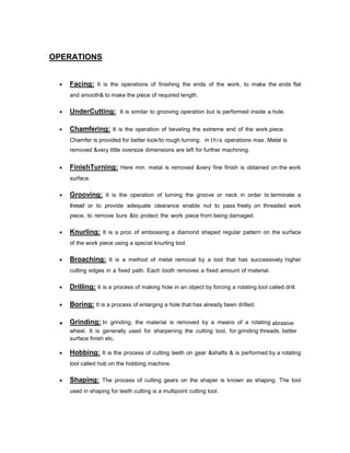 OPERATIONS


Facing: It is the operations of finishing the ends of the work, to make the ends flat
and smooth& to make the piece of required length.



UnderCutting: It is similar to grooving operation but is performed inside a hole.



Chamfering: It is the operation of beveling the extreme end of the work piece.
Chamfer is provided for better look/to rough turning: in t h i s operations max. Metal is
removed &very little oversize dimensions are left for further machining.



FinishTurning: Here min. metal is removed &very fine finish is obtained on the work
surface.



Grooving: It is the operation of turning the groove or neck in order to terminate a
thread or to provide adequate clearance enable nut to pass freely on threaded work
piece, to remove burs &to protect the work piece from being damaged.



Knurling: It is a proc of embossing a diamond shaped regular pattern on the surface
of the work piece using a special knurling tool.



Broaching: It is a method of metal removal by a tool that has successively higher
cutting edges in a fixed path. Each tooth removes a fixed amount of material.



Drilling: It is a process of making hole in an object by forcing a rotating tool called drill.



Boring: It is a process of enlarging a hole that has already been drilled.



Grinding: In grinding, the material is removed by a means of a rotating abrasive
wheel. It is generally used for sharpening the cutting tool, for grinding threads, better
surface finish etc.



Hobbing: It is the process of cutting teeth on gear &shafts & is performed by a rotating
tool called hob on the hobbing machine.



Shaping: The process of cutting gears on the shaper is known as shaping. The tool
used in shaping for teeth cutting is a multipoint cutting tool.

 