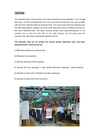 TESTING
The Assembly Shop is the production shop where assembly and sub-assembly I of all the parts
take place. The final processed parts from the various parts of production shop such as HMS,
LMS and Heat Treatment reach the assembly Shop. The various parts reach the assembly shop
only after being washed, cleansed and dried, which takes place when the different parts are on
their way to assembly shop. The above washing process takes place automatically i.e. the
machinist has to drop the final Part on the roller conveyor, and the parts reach the
assembly shop after being automatically washed and dried.

The assembly shop can be divided into various groups depending upon sub- parts
being assembled. These groups are:

1. Differential assembly and sub-assembly.

2. Differential Cover assembly.

3. Gear Box assembly and sub-assembly.

4. Steering Gear Box Assembly. + Gear Shifting Mechanism Assembly. + Brake assembly.

5. Assembly of various links, Foot Board and other accessories.

6. Assembly of engine with Clutch mechanism.

 