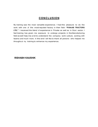 CONCLUSION
My training was the most versatile experience. I had the pleasure to do the
work with one of the most reputed factory in their field- “PUNJAB TRACTORS
LTD.” I received the blend of experience in Private as well as in Govt. sector. I
feel training has given me exposure

to undergo projects in the Manufacturing

field as well help me a lot to understand the company work culture, working with
teams and much more. In the end I will like to thank all persons who helped me
througho ut my training to enhance my experience.

RISHABH KAUSHIK

 