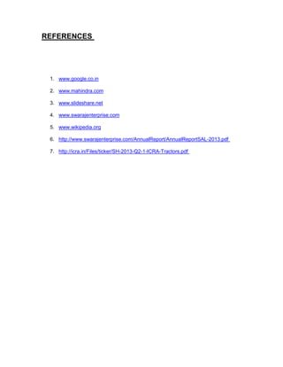 REFERENCES

1. www.google.co.in
2. www.mahindra.com
3. www.slideshare.net
4. www.swarajenterprise.com
5. www.wikipedia.org
6. http://www.swarajenterprise.com/AnnualReport/AnnualReportSAL-2013.pdf
7. http://icra.in/Files/ticker/SH-2013-Q2-1-ICRA-Tractors.pdf

 