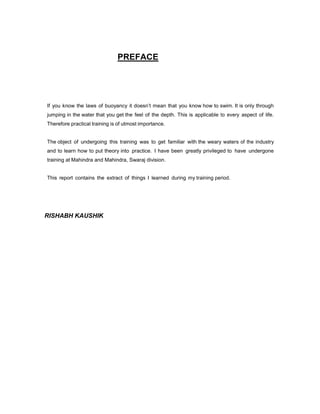 PREFACE

If you know the laws of buoyancy it doesn’t mean that you know how to swim. It is only through
jumping in the water that you get the feel of the depth. This is applicable to every aspect of life.
Therefore practical training is of utmost importance.

The object of undergoing this training was to get familiar with the weary waters of the industry
and to learn how to put theory into practice. I have been greatly privileged to have undergone
training at Mahindra and Mahindra, Swaraj division.

This report contains the extract of things I learned during my training period.

RISHABH KAUSHIK

 