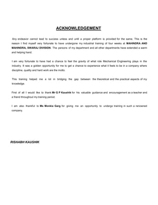ACKNOWLEDGEMENT
Any endeavor cannot lead to success unless and until a proper platform is provided for the same. This is the
reason I find myself very fortunate to have undergone my industrial training of four weeks at MAHINDRA AND
MAHINDRA, SWARAJ DIVISION. The persons of my department and all other departments have extended a warm
and helping hand.

I am very fortunate to have had a chance to feel the gravity of what role Mechanical Engineering plays in the
industry. It was a golden opportunity for me to get a chance to experience what it feels to be in a company where
discipline, quality and hard work are the motto.

This training helped me a lot in bridging the gap between the theoretical and the practical aspects of my
knowledge.

First of all I would like to thank Mr G P Kaushik for his valuable guidance and encouragement as a teacher and
a friend throughout my training period.

I am also thankful to Ms Monkia Garg for giving me an opportunity to undergo training in such a renowned
company.

RISHABH KAUSHIK

 