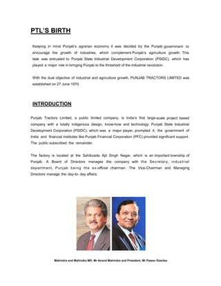 PTL’S BIRTH
Keeping in mind Punjab’s agrarian economy it was decided by the Punjab government to
encourage the growth of industries, which complement Punjab’s agriculture growth. This
task was entrusted to Punjab State Industrial Development Corporation (PSIDC), which has
played a major role in bringing Punjab to the threshold of the industrial revolution.

With the dual objective of industrial and agriculture growth, PUNJAB TRACTORS LIMITED was
established on 27 June 1970.

INTRODUCTION
Punjab Tractors Limited, a public limited company, is India’s first large-scale project based
company with a totally indigenous design, know-how and technology. Punjab State Industrial
Development Corporation (PSIDC), which was a major player, prompted it; the government of
India and financial institutes like Punjab Financial Corporation (PFC) provided significant support.
The public subscribed the remainder.

The factory is located at the Sahibzada Ajit Singh Nagar, which is an important township of
Punjab. A Board of Directors manages the company with the Secretar y, ind us trial
departm ent, Punjab b e i n g the ex-official chairman. The Vice-Chairman and Managing
Directors manage the day-to- day affairs.

Mahindra and Mahindra MD, Mr Anand Mahindra and President, Mr Pawan Goenka.

 