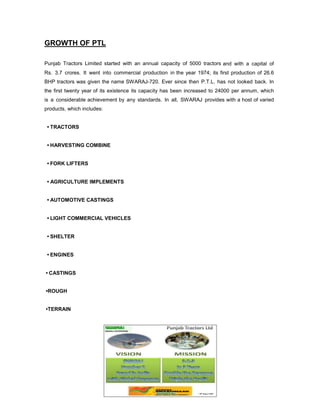 GROWTH OF PTL
Punjab Tractors Limited started with an annual capacity of 5000 tractors and with a capital of
Rs. 3.7 crores. It went into commercial production in the year 1974; its first production of 26.6
BHP tractors was given the name SWARAJ-720. Ever since then P.T.L. has not looked back. In
the first twenty year of its existence its capacity has been increased to 24000 per annum, which
is a considerable achievement by any standards. In all, SWARAJ provides with a host of varied
products, which includes:
• TRACTORS
• HARVESTING COMBINE
• FORK LIFTERS
• AGRICULTURE IMPLEMENTS
• AUTOMOTIVE CASTINGS
• LIGHT COMMERCIAL VEHICLES
• SHELTER
• ENGINES
• CASTINGS
•ROUGH
•TERRAIN

 