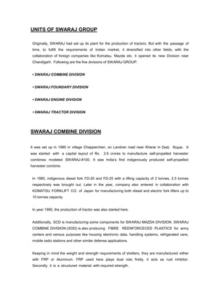 UNITS OF SWARAJ GROUP
Originally, SWARAJ had set up its plant for the production of tractors. But with the passage of
time, to fulfill the requirements of Indian market, it diversified into other fields, with the
collaboration of foreign companies like Komatsu, Mazda etc. it opened its new Division near
Chandigarh. Following are the five divisions of SWARAJ GROUP:
• SWARAJ COMBINE DIVISION
• SWARAJ FOUNDARY DIVISION
• SWARAJ ENGINE DIVISION
• SWARAJ TRACTOR DIVISION

SWARAJ COMBINE DIVISION
It was set up in 1980 in village Chappercheri, on Landran road near Kharar in Distt. Ropar. It
was started with a capital layout of Rs.

2.6 crores to manufacture self-propelled harvester

combines modeled SWARAJ-8100. It was India’s first indigenously produced self-propelled
harvester combine.

In 1985, indigenous diesel fork FD-20 and FD-25 with a lifting capacity of 2 tonnes, 2.5 tonnes
respectively was brought out. Later in the year, company also entered in collaboration with
KOMATSU FORKLIFT CO. of Japan for manufacturing both diesel and electric fork lifters up to
10 tonnes capacity.

In year 1990, the production of tractor was also started here.

Additionally, SCD is manufacturing some components for SWARAJ MAZDA DIVISION. SWARAJ
COMBINE DIVISION (SOD) is also producing FIBRE REENFORCECED PLASTICS for army
centers and various purposes like housing electronic data, handling systems, refrigerated vans,
mobile radio stations and other similar defense applications.

Keeping in mind the weight and strength requirements of shelters, they are manufactured either
with FRP or Aluminum. FRP used here plays dual role; firstly, it acts as rust inhibitor.
Secondly, it is a structured material with required strength.

 