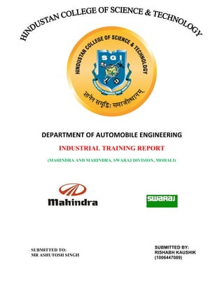 DEPARTMENT OF AUTOMOBILE ENGINEERING
INDUSTRIAL TRAINING REPORT
(MAHINDRA AND MAHINDRA, SWARAJ DIVISION, MOHALI)

SUBMITTED TO:
MR ASHUTOSH SINGH

SUBMITTED BY:
RISHABH KAUSHIK
(1006447089)

 