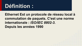 Définition :
Ethernet Est un protocole de réseau local à
commutation de paquets. C'est une norme
internationale : ISO/IEC 8802-3.
Depuis les années 1990
 