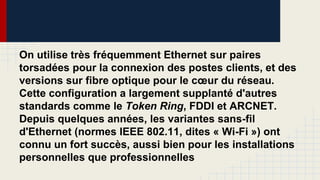 On utilise très fréquemment Ethernet sur paires
torsadées pour la connexion des postes clients, et des
versions sur fibre optique pour le cœur du réseau.
Cette configuration a largement supplanté d'autres
standards comme le Token Ring, FDDI et ARCNET.
Depuis quelques années, les variantes sans-fil
d'Ethernet (normes IEEE 802.11, dites « Wi-Fi ») ont
connu un fort succès, aussi bien pour les installations
personnelles que professionnelles
 