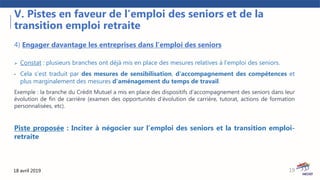 18 avril 2019
V. Pistes en faveur de l’emploi des seniors et de la
transition emploi retraite
19
4) Engager davantage les entreprises dans l’emploi des seniors
 Constat : plusieurs branches ont déjà mis en place des mesures relatives à l’emploi des seniors.
• Cela s’est traduit par des mesures de sensibilisation, d'accompagnement des compétences et
plus marginalement des mesures d'aménagement du temps de travail.
Exemple : la branche du Crédit Mutuel a mis en place des dispositifs d’accompagnement des seniors dans leur
évolution de fin de carrière (examen des opportunités d’évolution de carrière, tutorat, actions de formation
personnalisées, etc).
Piste proposée : Inciter à négocier sur l’emploi des seniors et la transition emploi-
retraite
 
