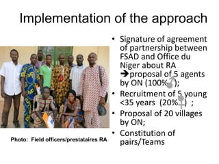 Implementation of the approach
• Signature of agreement
of partnership between
FSAD and Office du
Niger about RA
proposal of 5 agents
by ON (100% );
• Recruitment of 5 young
<35 years (20% ) ;
• Proposal of 20 villages
by ON;
• Constitution of
pairs/TeamsPhoto: Field officers/prestataires RA
 