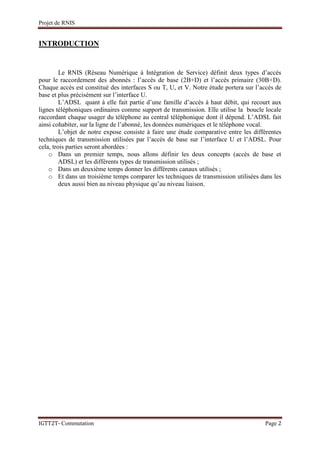 Projet de RNIS


INTRODUCTION


         Le RNIS (Réseau Numérique à Intégration de Service) définit deux types d’accès
pour le raccordement des abonnés : l’accès de base (2B+D) et l’accès primaire (30B+D).
Chaque accès est constitué des interfaces S ou T, U, et V. Notre étude portera sur l’accès de
base et plus précisément sur l’interface U.
         L’ADSL quant à elle fait partie d’une famille d’accès à haut débit, qui recourt aux
lignes téléphoniques ordinaires comme support de transmission. Elle utilise la boucle locale
raccordant chaque usager du téléphone au central téléphonique dont il dépend. L’ADSL fait
ainsi cohabiter, sur la ligne de l’abonné, les données numériques et le téléphone vocal.
         L’objet de notre expose consiste à faire une étude comparative entre les différentes
techniques de transmission utilisées par l’accès de base sur l’interface U et l’ADSL. Pour
cela, trois parties seront abordées :
    o Dans un premier temps, nous allons définir les deux concepts (accès de base et
         ADSL) et les différents types de transmission utilisés ;
    o Dans un deuxième temps donner les différents canaux utilisés ;
    o Et dans un troisième temps comparer les techniques de transmission utilisées dans les
         deux aussi bien au niveau physique qu’au niveau liaison.




IGTT2T- Commutation                                                                   Page 2
 