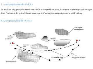 3. Avant-projet sommaire (A.P.S.)
Le profil en long provisoire établi sera vérifié et complété sur place. Le dessein schématique des ouvrages
d’art, l’indication des points kilométriques à partir d’une origine accompagneront le profil en long.
4. Avant projet détaillé (A.P.D.)
 
