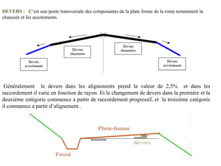 DEVERS : C’est une pente transversale des composantes de la plate forme de la route notamment la
chaussée et les accotements.
Généralement le devers dans les alignements prend la valeur de 2,5% et dans les
raccordement il varie en fonction de rayon. Et le changement de devers dans la première et la
deuxième catégorie commence a partir de raccordement progressif, et la troisième catégorie
il commence a partir d’alignement .
 