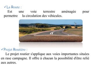 La Route :
Est une voie terrestre aménagée pour
permettre la circulation des véhicules.
Projet Routière :
Le projet routier s'applique aux voies importantes situées
en rase campagne. Il offre à chacun la possibilité d'être relié
aux autres.
 