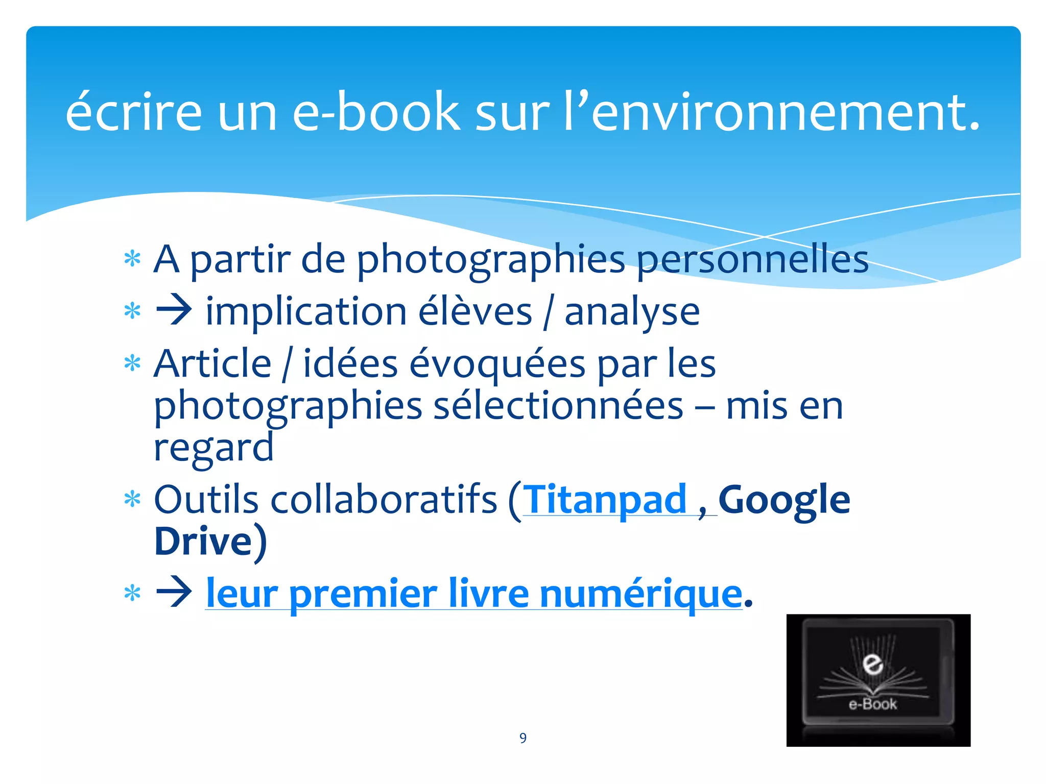 A partir de photographies personnelles
 implication élèves / analyse
Article / idées évoquées par les
photographies sélectionnées – mis en
regard
Outils collaboratifs (Titanpad , Google
Drive)
 leur premier livre numérique.
9
écrire un e-book sur l’environnement.
 